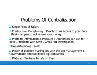 Problems Of Centralization
 Single Point of Failure
 Control over Data/Money : Dropbox has access to your data
, Banks happen to not return your money
 Prone to Intimidation & Pressure : Authorities can ask for
data , Problems with Swift , Gmail FBI investigation
Unjustified Cost : Swift
 Power of decision making lies with the top management :
Governments and traditional big companies
 Distrust : We have to rely on them
6
 