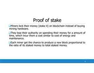 Proof of stake
Miners lock their money (stake it) on blockchain instead of buying
mining hardware.
They lose their authority on spending their money for a amount of
time, which incur them a cost similar to cost of energy and
maintenance.
Each miner get the chance to produce a new block proportional to
the ratio of its staked money to total staked money.
60
 