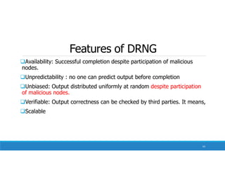 Features of DRNG
Availability: Successful completion despite participation of malicious
nodes.
Unpredictability : no one can predict output before completion
Unbiased: Output distributed uniformly at random despite participation
of malicious nodes.
Verifiable: Output correctness can be checked by third parties. It means,
Scalable
63
 