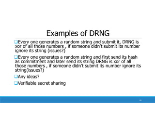 Examples of DRNG
Every one generates a random string and submit it, DRNG is
xor of all those numbers , if someone didn’t submit its number
ignore its string (issues?)
Every one generates a random string and first send its hash
as commitment and later send its string DRNG is xor of all
those numbers , if someone didn’t submit its number ignore its
string(issues?)
Any ideas?
Verifiable secret sharing
64
 