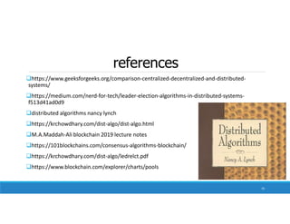 references
https://www.geeksforgeeks.org/comparison-centralized-decentralized-and-distributed-
systems/
https://medium.com/nerd-for-tech/leader-election-algorithms-in-distributed-systems-
f513d41ad0d9
distributed algorithms nancy lynch
https://krchowdhary.com/dist-algo/dist-algo.html
M.A.Maddah-Ali blockchain 2019 lecture notes
https://101blockchains.com/consensus-algorithms-blockchain/
https://krchowdhary.com/dist-algo/ledrelct.pdf
https://www.blockchain.com/explorer/charts/pools
70
 