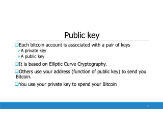 Public key
Each bitcoin account is associated with a pair of keys
A private key
A public key
It is based on Elliptic Curve Cryptography.
Others use your address (function of public key) to send you
Bitcoin.
You use your private key to spend your Bitcoin
74
 