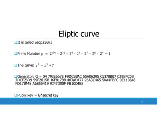 Eliptic curve
It is called Secp256k1
Prime Number
The curve:
Generator: G = 04 79BE667E F9DCBBAC 55A06295 CE870B07 029BFCDB
2DCE28D9 59F2815B 16F81798 483ADA77 26A3C465 5DA4FBFC 0E1108A8
FD17B448 A6855419 9C47D08F FB10D4B8
Public key = G*secret key
75
 