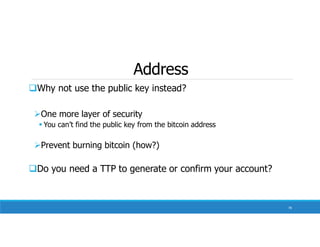 Address
Why not use the public key instead?
One more layer of security
 You can’t find the public key from the bitcoin address
Prevent burning bitcoin (how?)
Do you need a TTP to generate or confirm your account?
78
 