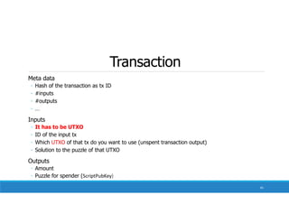 Transaction
Meta data
◦ Hash of the transaction as tx ID
◦ #inputs
◦ #outputs
◦ …
Inputs
◦ It has to be UTXO
◦ ID of the input tx
◦ Which UTXO of that tx do you want to use (unspent transaction output)
◦ Solution to the puzzle of that UTXO
Outputs
◦ Amount
◦ Puzzle for spender (ScriptPubKey)
81
 