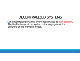 DECENTRALIZED SYSTEMS
In decentralized systems, every node makes its own decision.
The final behavior of the system is the aggregate of the
decisions of the individual nodes.
9
 