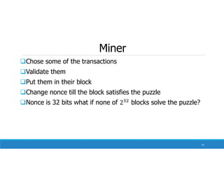 Miner
Chose some of the transactions
Validate them
Put them in their block
Change nonce till the block satisfies the puzzle
Nonce is 32 bits what if none of blocks solve the puzzle?
91
 