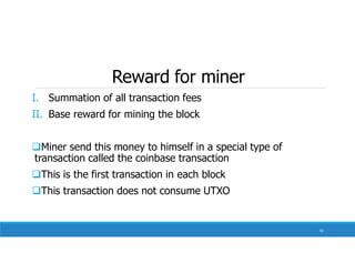 Reward for miner
I. Summation of all transaction fees
II. Base reward for mining the block
Miner send this money to himself in a special type of
transaction called the coinbase transaction
This is the first transaction in each block
This transaction does not consume UTXO
92
 