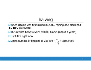 halving
When Bitcoin was first mined in 2009, mining one block had
50 BTC as reward.
This reward halves every 210000 blocks (about 4 years)
Its 3.125 right now
Limits number of bitcoins to
93
 