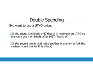 Double Spending
Eve want to use a UTXO twice:
If she spend it in block 1467 that tx is no longer an UTXO so
she can’t use it on blocks after 1467 (invalid tx)
If she submit one tx and make another tx and try to fork the
system ( can’t due to 51% attack)
95
 