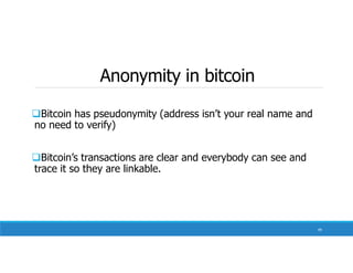 Anonymity in bitcoin
Bitcoin has pseudonymity (address isn’t your real name and
no need to verify)
Bitcoin’s transactions are clear and everybody can see and
trace it so they are linkable.
99
 