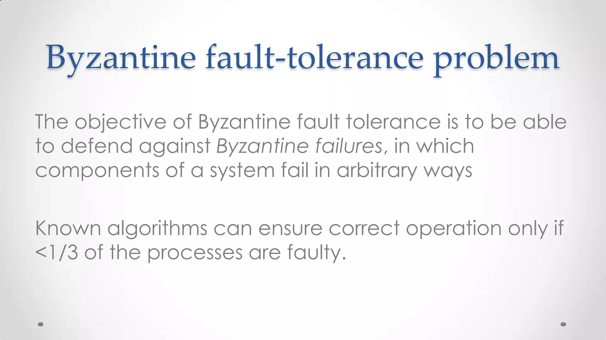 Byzantine fault-tolerance problem
The objective of Byzantine fault tolerance is to be able
to defend against Byzantine failures, in which
components of a system fail in arbitrary ways

Known algorithms can ensure correct operation only if
<1/3 of the processes are faulty.

 