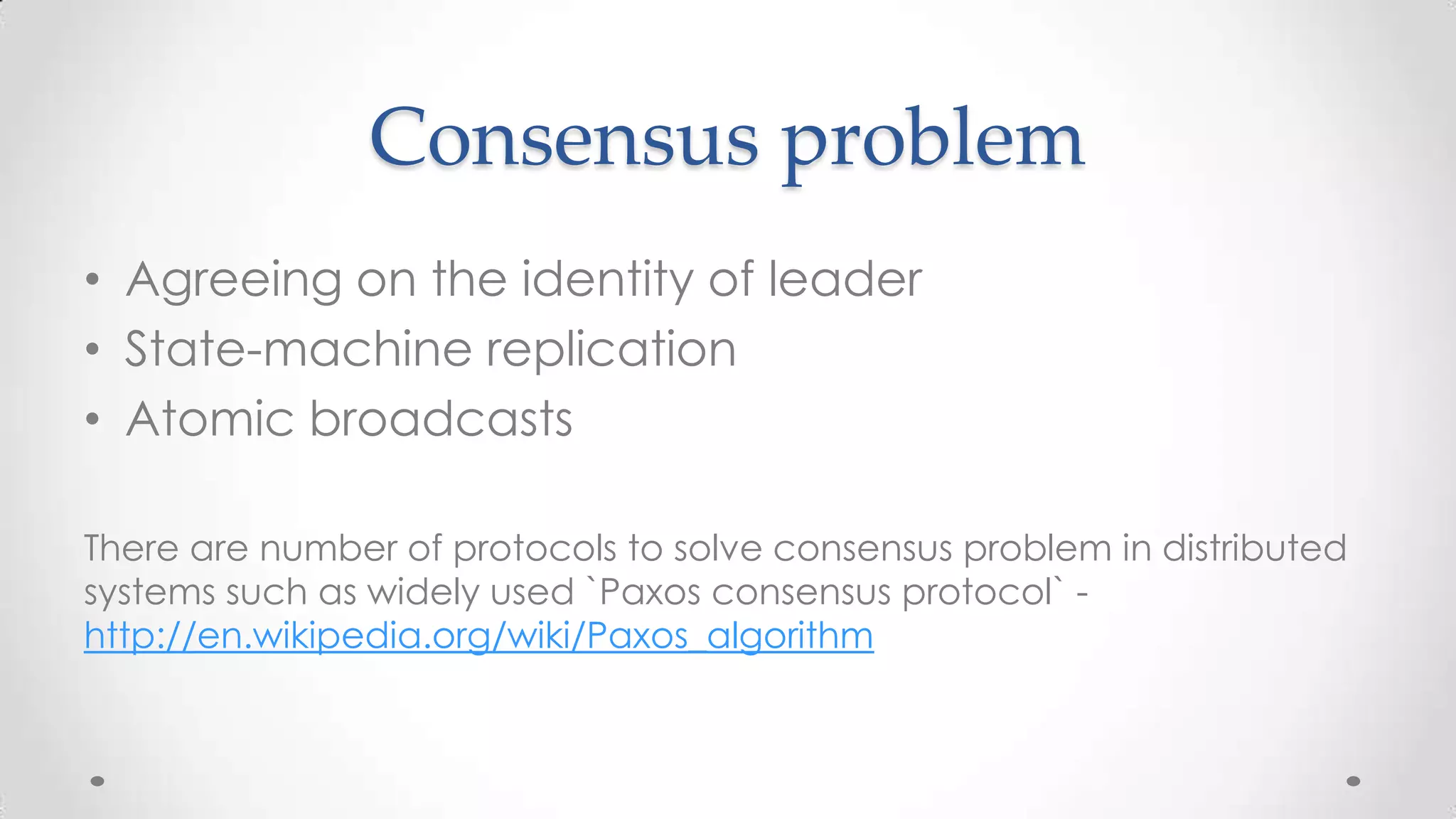 Consensus problem
• Agreeing on the identity of leader
• State-machine replication
• Atomic broadcasts
There are number of protocols to solve consensus problem in distributed
systems such as widely used `Paxos consensus protocol` http://en.wikipedia.org/wiki/Paxos_algorithm

 