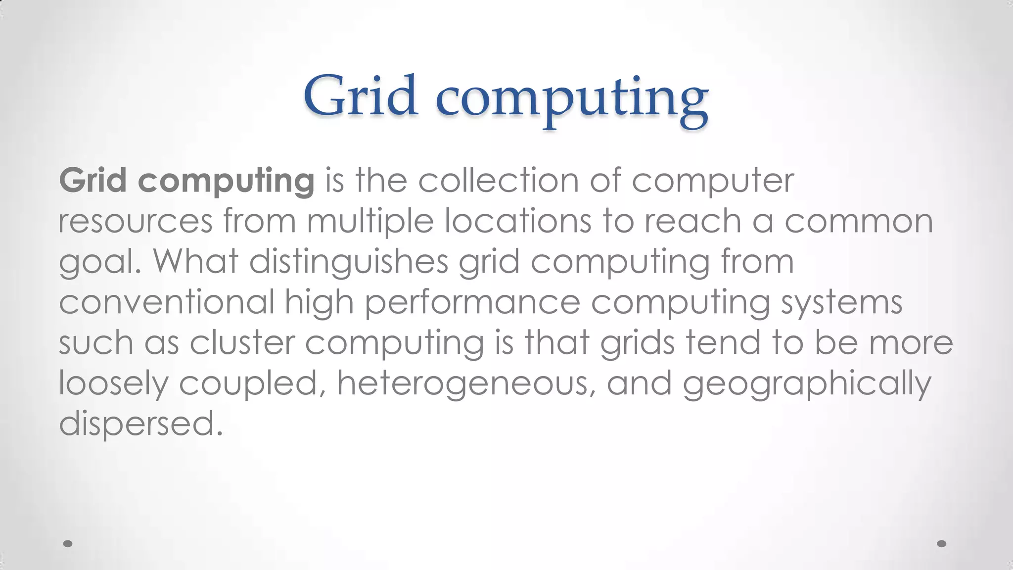 Grid computing
Grid computing is the collection of computer
resources from multiple locations to reach a common
goal. What distinguishes grid computing from
conventional high performance computing systems
such as cluster computing is that grids tend to be more
loosely coupled, heterogeneous, and geographically
dispersed.

 
