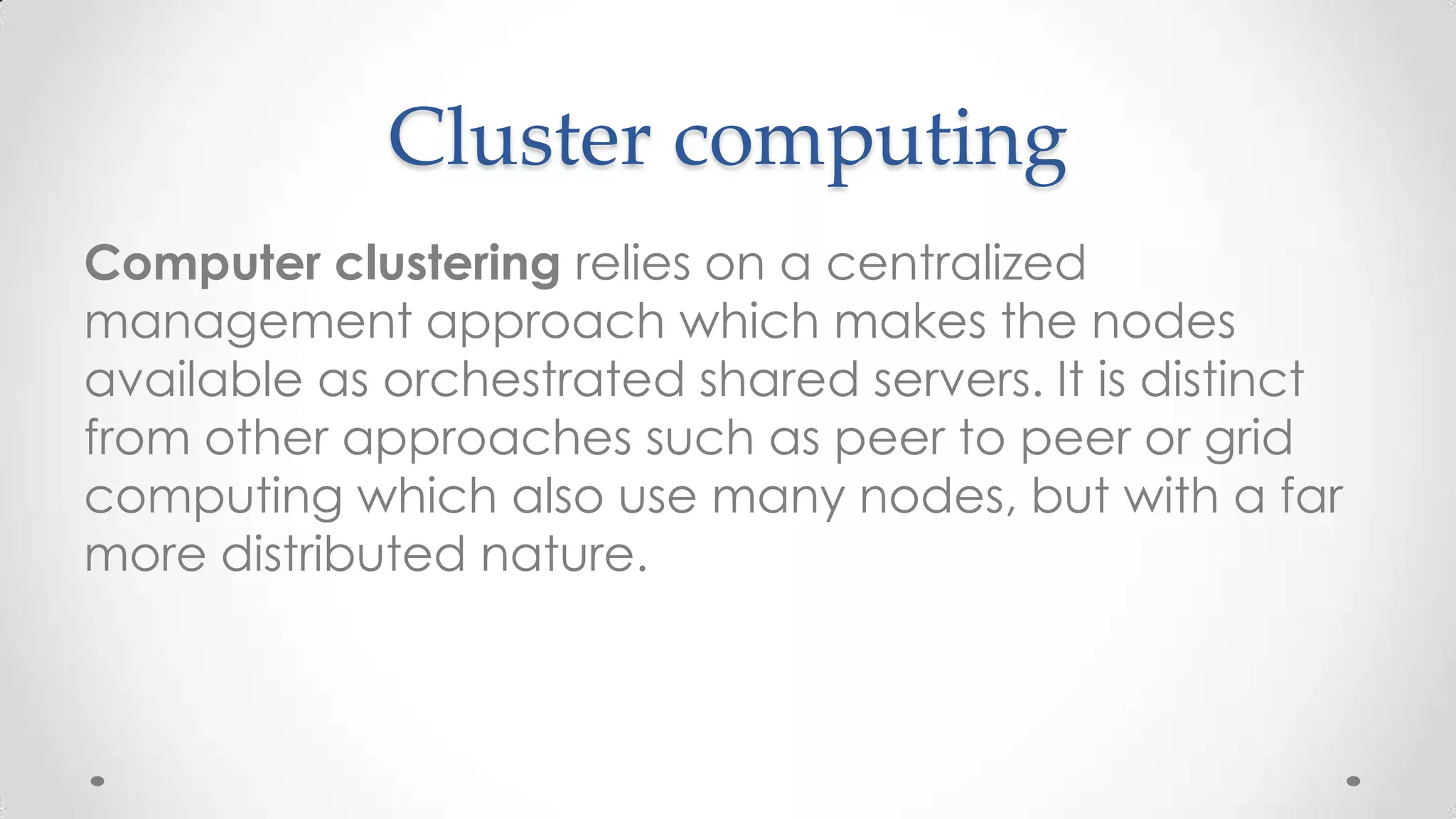 Cluster computing
Computer clustering relies on a centralized
management approach which makes the nodes
available as orchestrated shared servers. It is distinct
from other approaches such as peer to peer or grid
computing which also use many nodes, but with a far
more distributed nature.

 