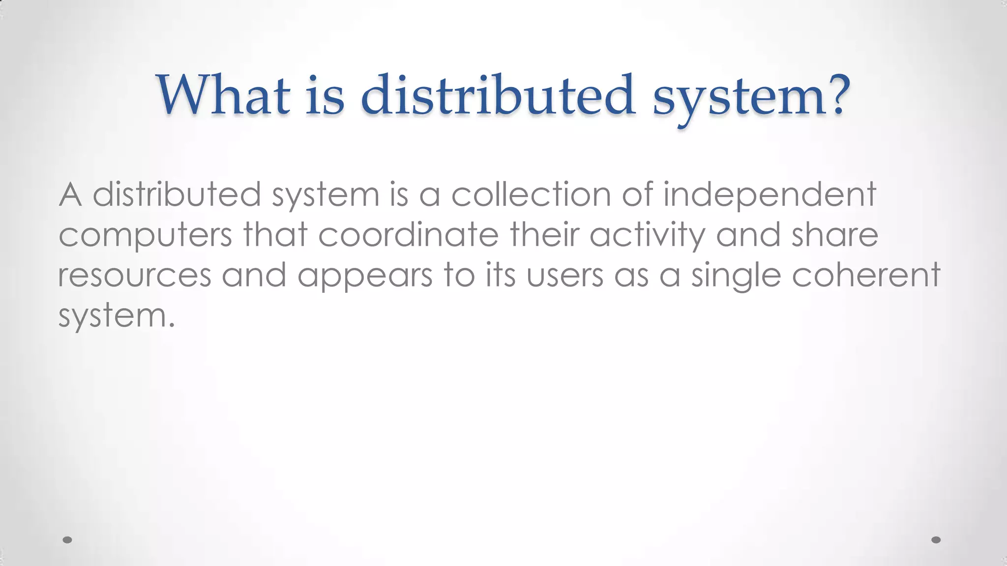 What is distributed system?
A distributed system is a collection of independent
computers that coordinate their activity and share
resources and appears to its users as a single coherent
system.

 