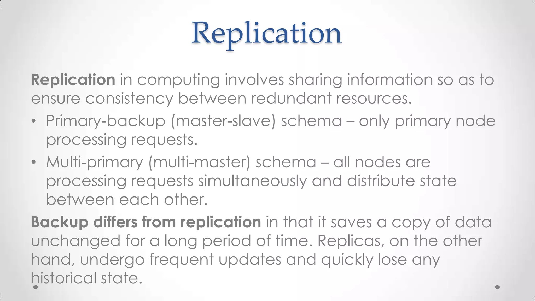 Replication
Replication in computing involves sharing information so as to
ensure consistency between redundant resources.
• Primary-backup (master-slave) schema – only primary node
processing requests.
• Multi-primary (multi-master) schema – all nodes are
processing requests simultaneously and distribute state
between each other.
Backup differs from replication in that it saves a copy of data
unchanged for a long period of time. Replicas, on the other
hand, undergo frequent updates and quickly lose any
historical state.

 