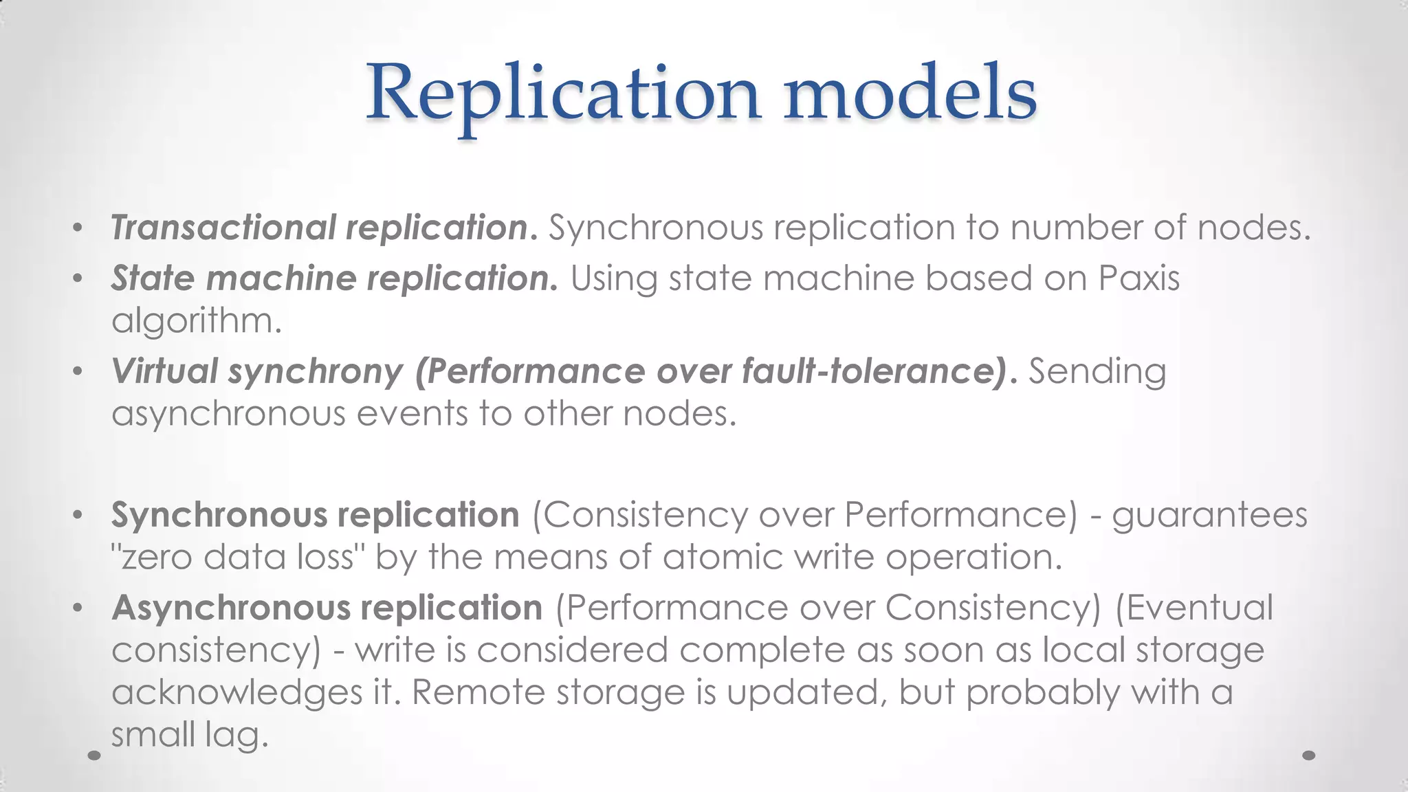 Replication models
• Transactional replication. Synchronous replication to number of nodes.
• State machine replication. Using state machine based on Paxis
algorithm.
• Virtual synchrony (Performance over fault-tolerance). Sending
asynchronous events to other nodes.

• Synchronous replication (Consistency over Performance) - guarantees
"zero data loss" by the means of atomic write operation.
• Asynchronous replication (Performance over Consistency) (Eventual
consistency) - write is considered complete as soon as local storage
acknowledges it. Remote storage is updated, but probably with a
small lag.

 