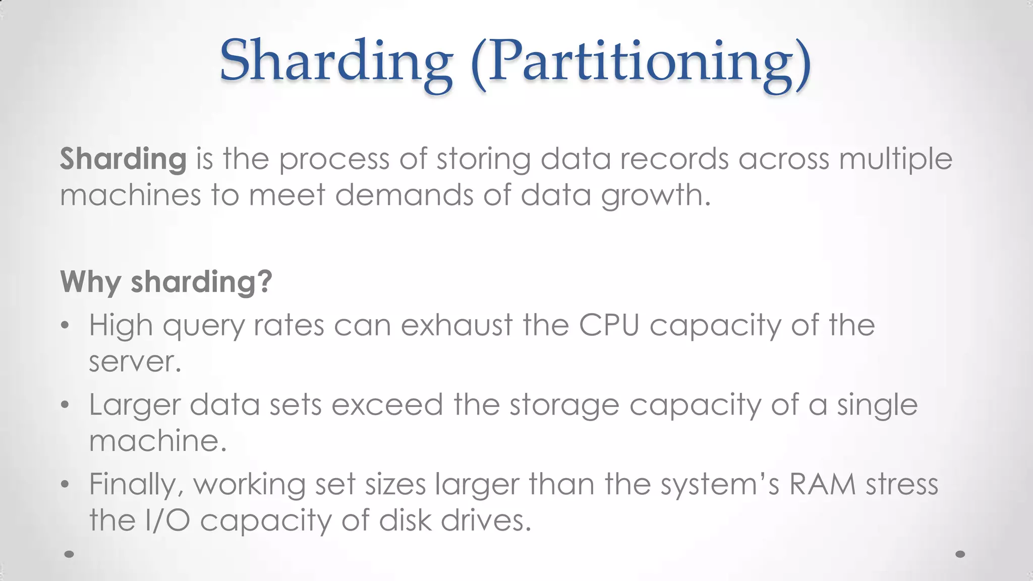 Sharding (Partitioning)
Sharding is the process of storing data records across multiple
machines to meet demands of data growth.
Why sharding?
• High query rates can exhaust the CPU capacity of the
server.
• Larger data sets exceed the storage capacity of a single
machine.
• Finally, working set sizes larger than the system’s RAM stress
the I/O capacity of disk drives.

 