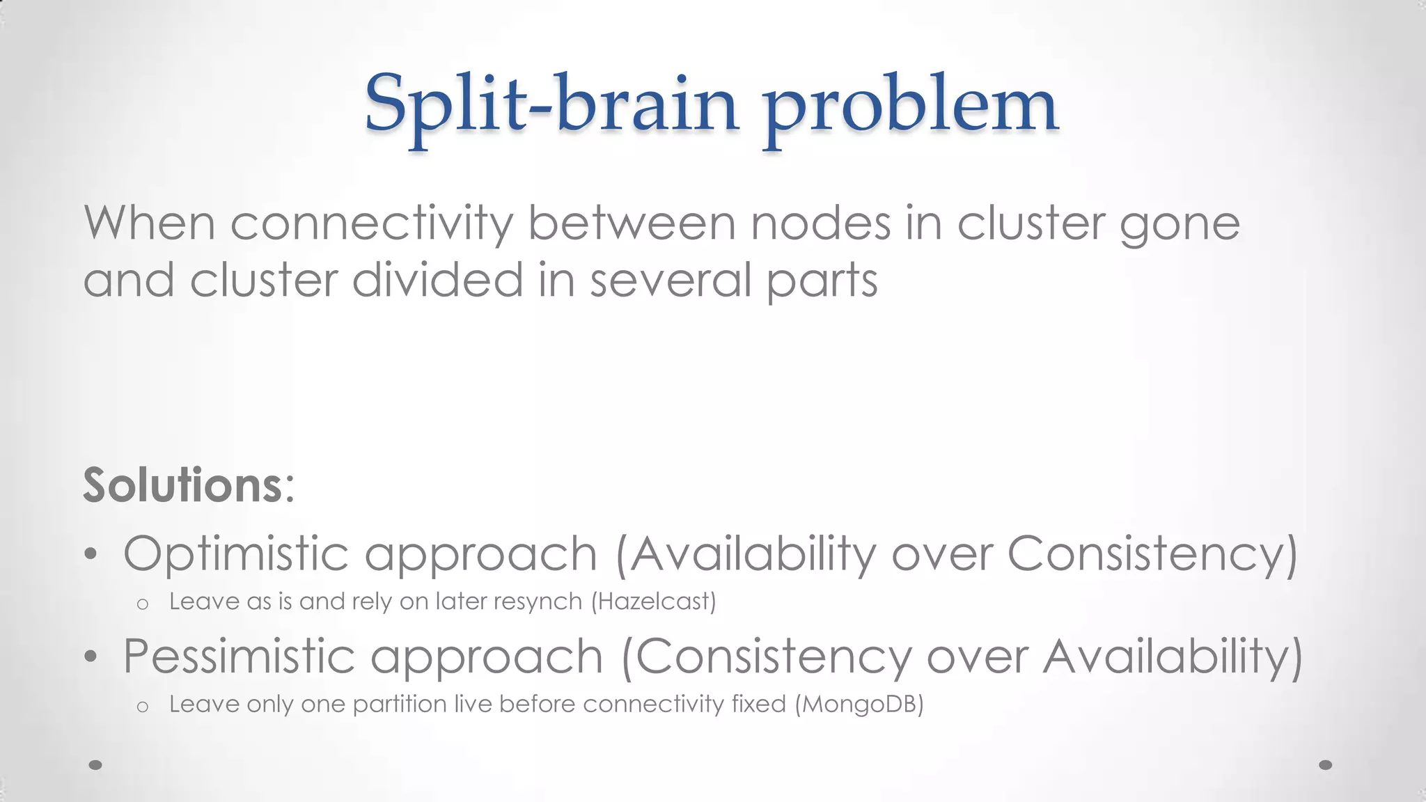 Split-brain problem
When connectivity between nodes in cluster gone
and cluster divided in several parts

Solutions:
• Optimistic approach (Availability over Consistency)
o Leave as is and rely on later resynch (Hazelcast)

• Pessimistic approach (Consistency over Availability)
o Leave only one partition live before connectivity fixed (MongoDB)

 