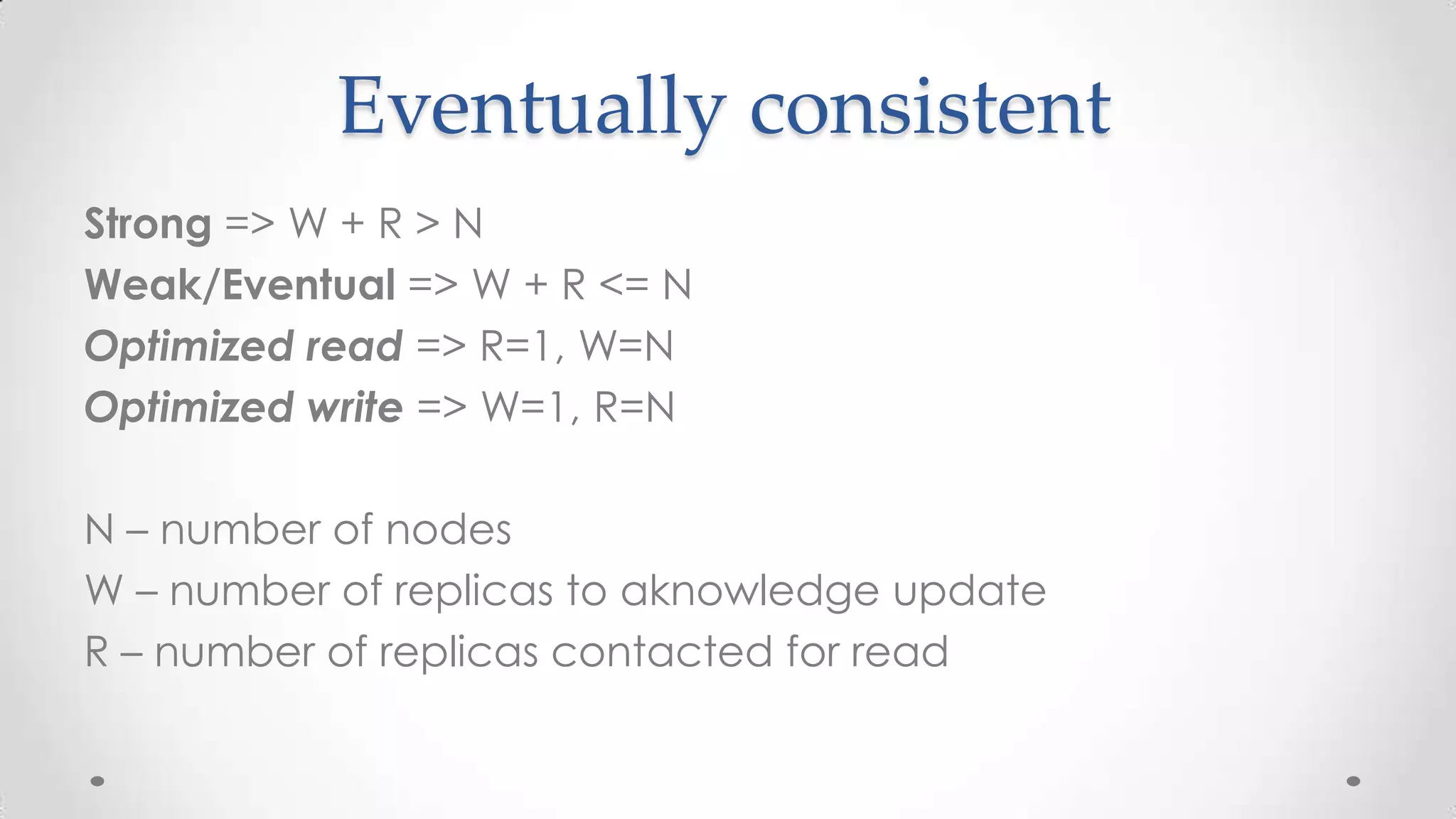 Eventually consistent
Strong => W + R > N
Weak/Eventual => W + R <= N
Optimized read => R=1, W=N
Optimized write => W=1, R=N
N – number of nodes
W – number of replicas to aknowledge update
R – number of replicas contacted for read

 