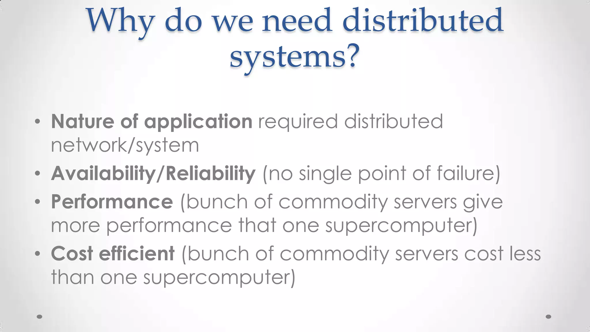 Why do we need distributed
systems?
• Nature of application required distributed
network/system
• Availability/Reliability (no single point of failure)
• Performance (bunch of commodity servers give
more performance that one supercomputer)
• Cost efficient (bunch of commodity servers cost less
than one supercomputer)

 