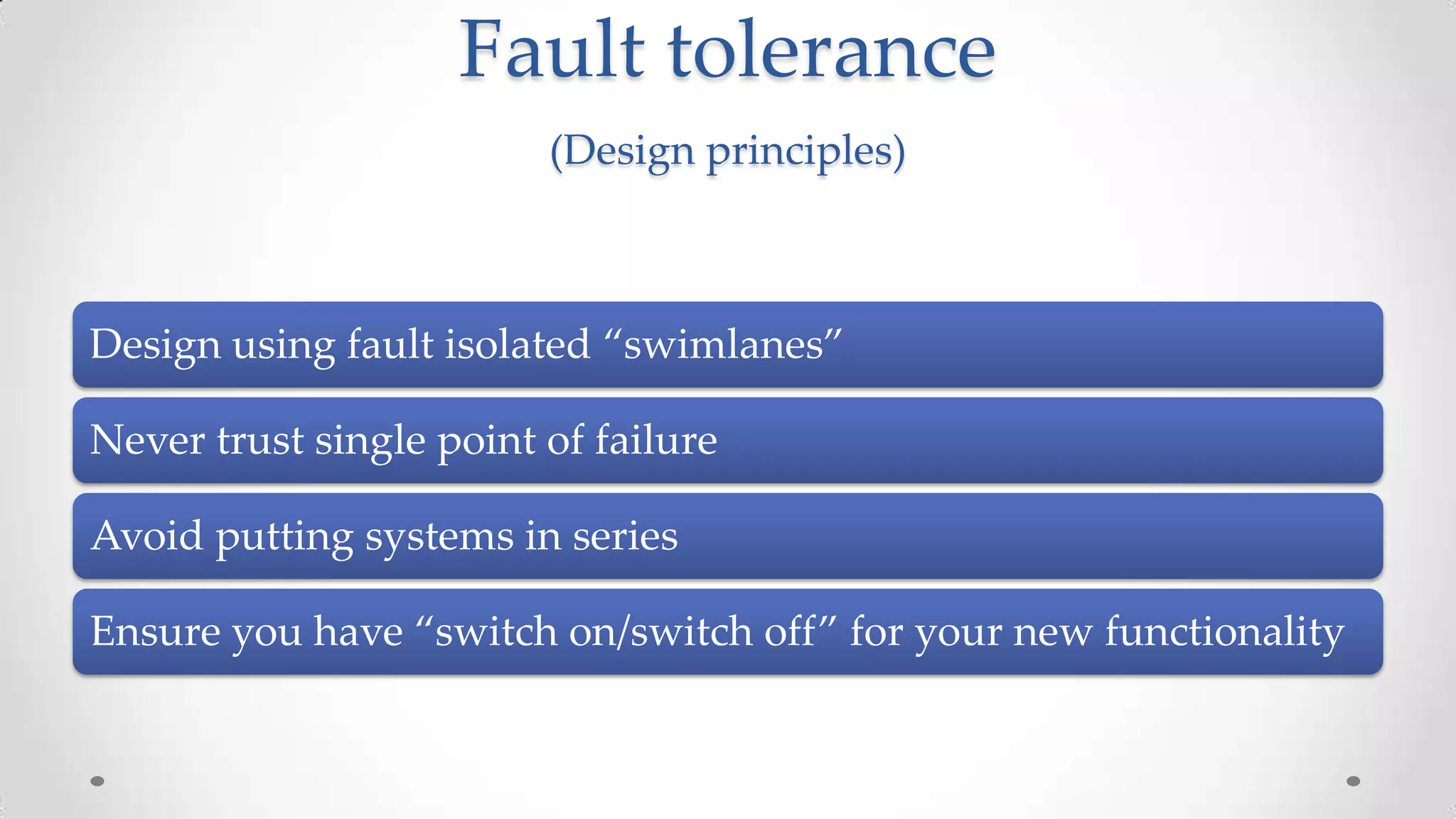 Fault tolerance
(Design principles)

Design using fault isolated “swimlanes”
Never trust single point of failure
Avoid putting systems in series
Ensure you have “switch on/switch off” for your new functionality

 