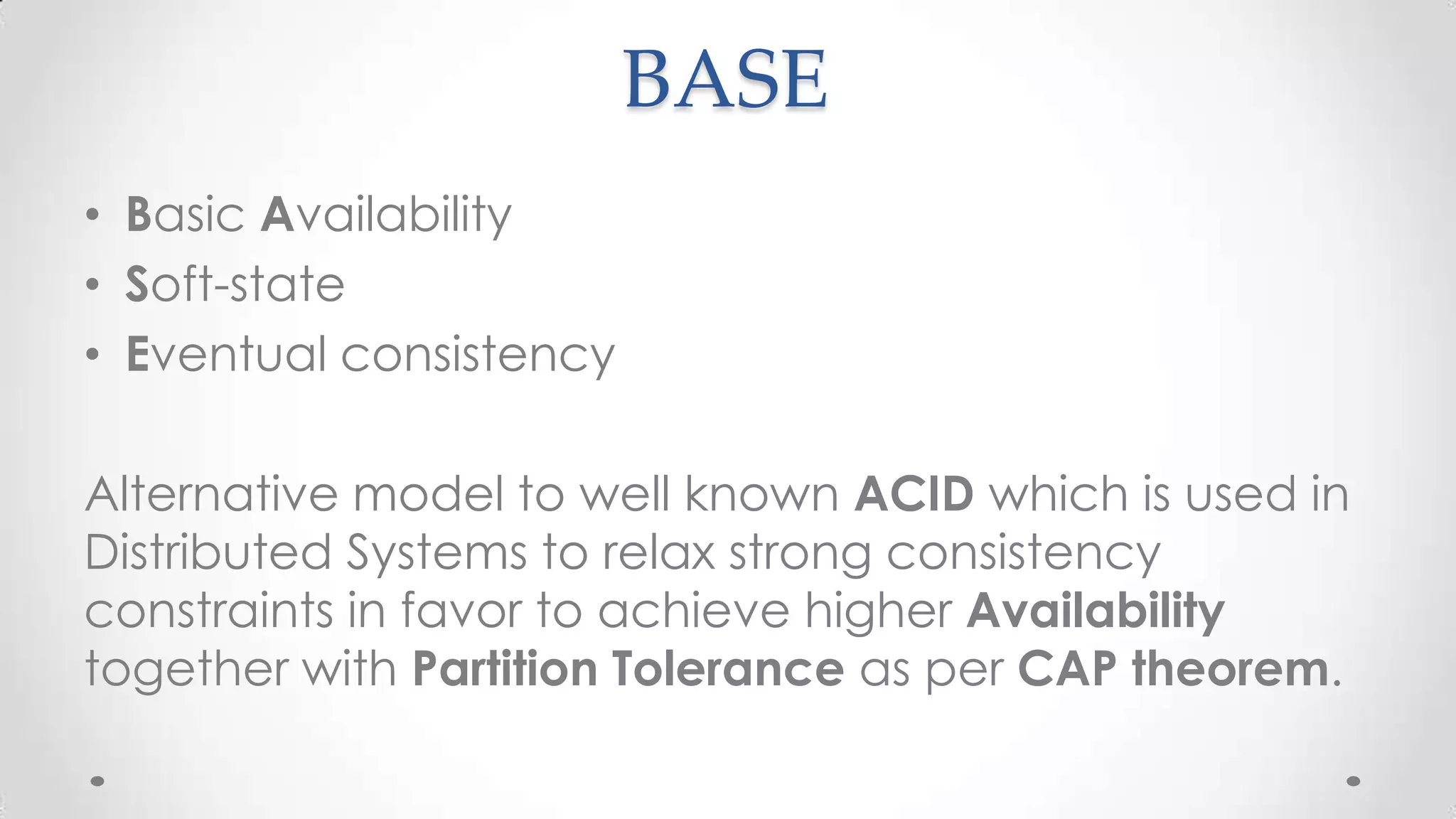BASE
• Basic Availability
• Soft-state
• Eventual consistency

Alternative model to well known ACID which is used in
Distributed Systems to relax strong consistency
constraints in favor to achieve higher Availability
together with Partition Tolerance as per CAP theorem.

 