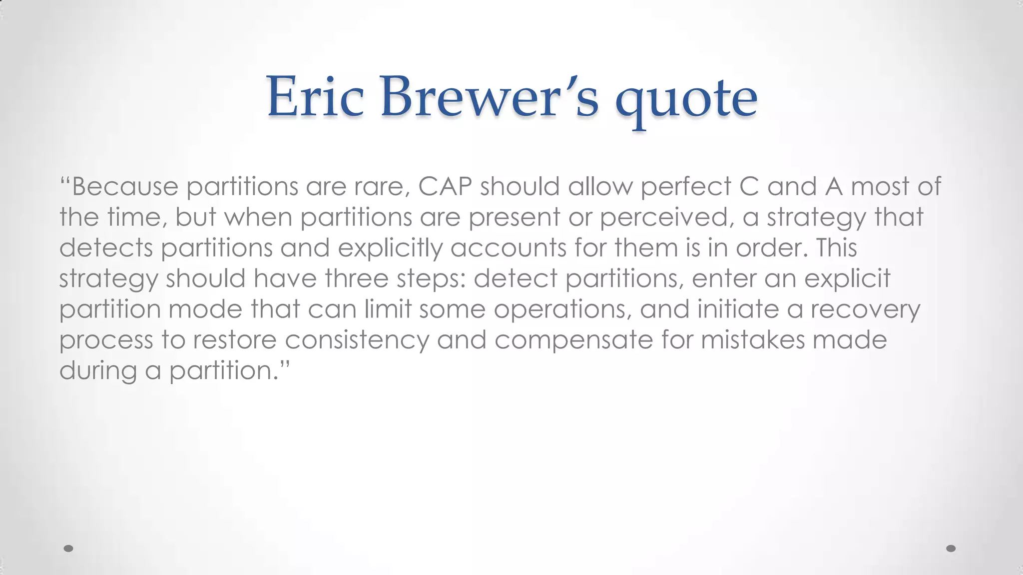 Eric Brewer’s quote
“Because partitions are rare, CAP should allow perfect C and A most of
the time, but when partitions are present or perceived, a strategy that
detects partitions and explicitly accounts for them is in order. This
strategy should have three steps: detect partitions, enter an explicit
partition mode that can limit some operations, and initiate a recovery
process to restore consistency and compensate for mistakes made
during a partition.”

 