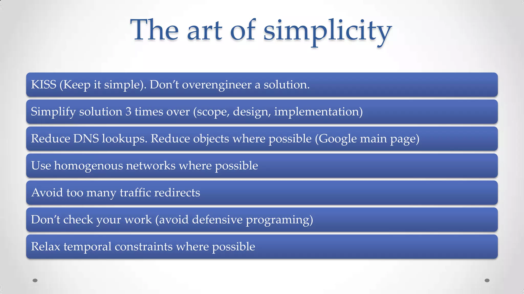 The art of simplicity
KISS (Keep it simple). Don’t overengineer a solution.
Simplify solution 3 times over (scope, design, implementation)
Reduce DNS lookups. Reduce objects where possible (Google main page)

Use homogenous networks where possible
Avoid too many traffic redirects
Don’t check your work (avoid defensive programing)
Relax temporal constraints where possible

 