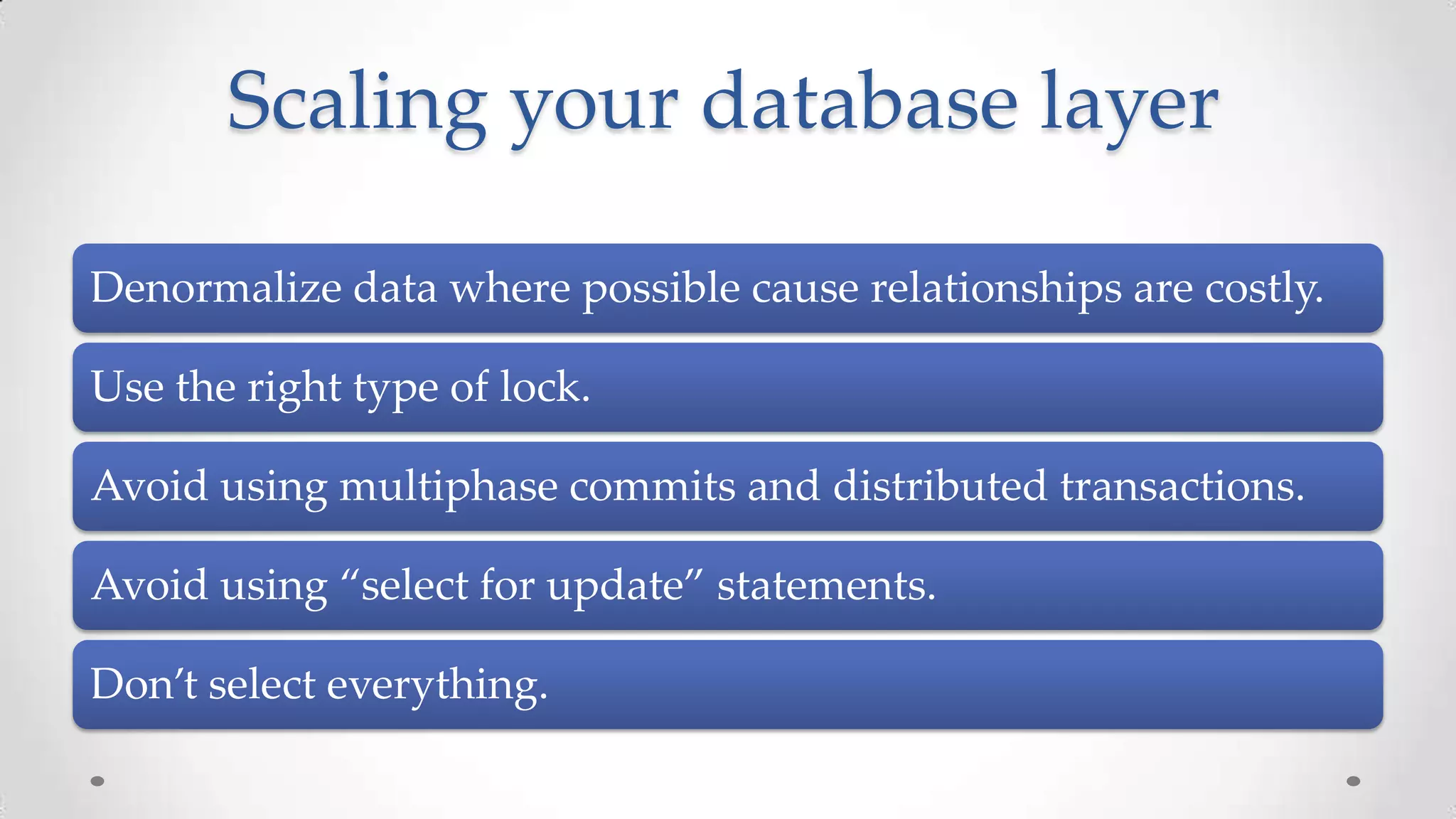 Scaling your database layer
Denormalize data where possible cause relationships are costly.

Use the right type of lock.
Avoid using multiphase commits and distributed transactions.
Avoid using “select for update” statements.
Don’t select everything.

 
