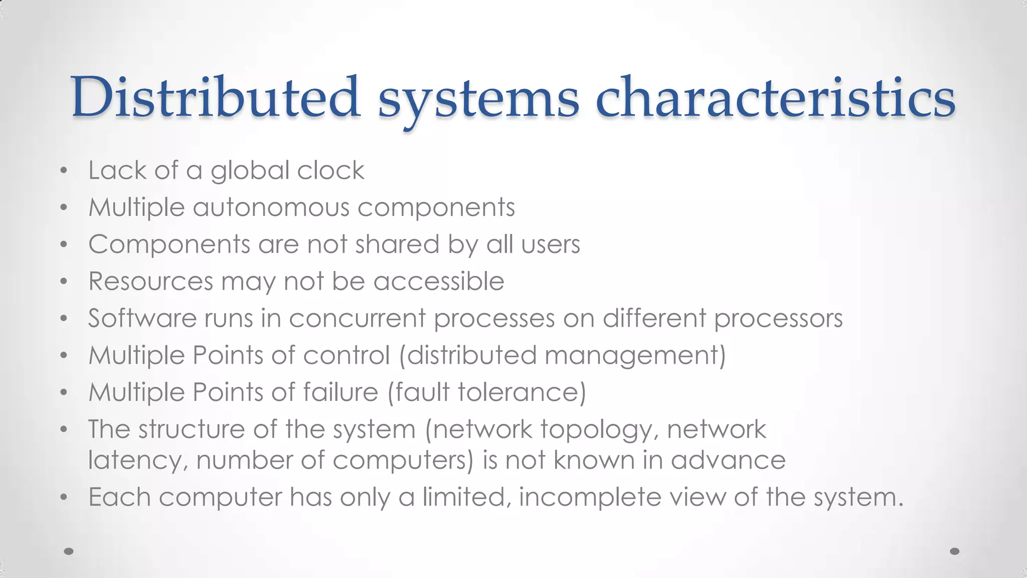 Distributed systems characteristics
Lack of a global clock
Multiple autonomous components
Components are not shared by all users
Resources may not be accessible
Software runs in concurrent processes on different processors
Multiple Points of control (distributed management)
Multiple Points of failure (fault tolerance)
The structure of the system (network topology, network
latency, number of computers) is not known in advance
• Each computer has only a limited, incomplete view of the system.
•
•
•
•
•
•
•
•

 