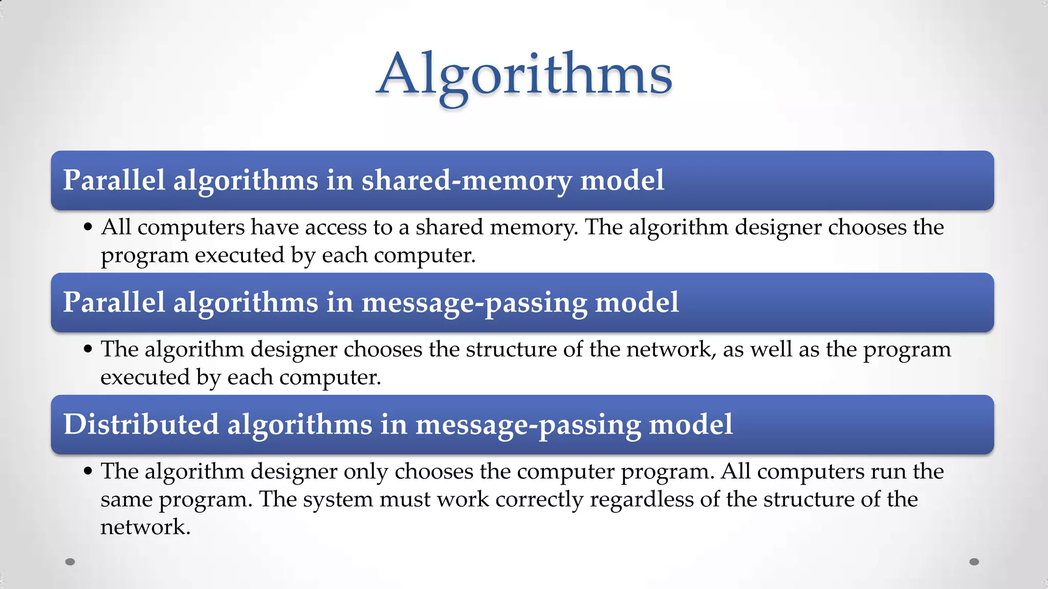 Algorithms
Parallel algorithms in shared-memory model
• All computers have access to a shared memory. The algorithm designer chooses the
program executed by each computer.

Parallel algorithms in message-passing model
• The algorithm designer chooses the structure of the network, as well as the program
executed by each computer.

Distributed algorithms in message-passing model
• The algorithm designer only chooses the computer program. All computers run the
same program. The system must work correctly regardless of the structure of the
network.

 
