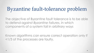Byzantine fault-tolerance problem
The objective of Byzantine fault tolerance is to be able
to defend against Byzantine failures, in which
components of a system fail in arbitrary ways

Known algorithms can ensure correct operation only if
<1/3 of the processes are faulty.

 