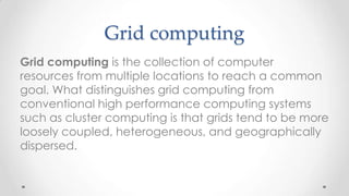 Grid computing
Grid computing is the collection of computer
resources from multiple locations to reach a common
goal. What distinguishes grid computing from
conventional high performance computing systems
such as cluster computing is that grids tend to be more
loosely coupled, heterogeneous, and geographically
dispersed.

 