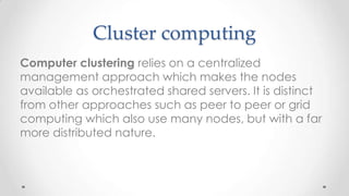 Cluster computing
Computer clustering relies on a centralized
management approach which makes the nodes
available as orchestrated shared servers. It is distinct
from other approaches such as peer to peer or grid
computing which also use many nodes, but with a far
more distributed nature.

 
