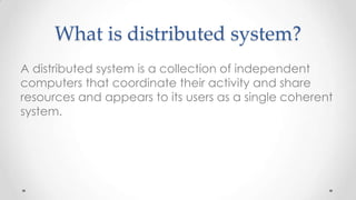 What is distributed system?
A distributed system is a collection of independent
computers that coordinate their activity and share
resources and appears to its users as a single coherent
system.

 