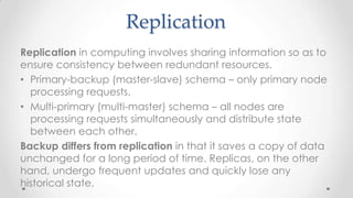 Replication
Replication in computing involves sharing information so as to
ensure consistency between redundant resources.
• Primary-backup (master-slave) schema – only primary node
processing requests.
• Multi-primary (multi-master) schema – all nodes are
processing requests simultaneously and distribute state
between each other.
Backup differs from replication in that it saves a copy of data
unchanged for a long period of time. Replicas, on the other
hand, undergo frequent updates and quickly lose any
historical state.

 
