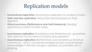 Replication models
• Transactional replication. Synchronous replication to number of nodes.
• State machine replication. Using state machine based on Paxis
algorithm.
• Virtual synchrony (Performance over fault-tolerance). Sending
asynchronous events to other nodes.

• Synchronous replication (Consistency over Performance) - guarantees
"zero data loss" by the means of atomic write operation.
• Asynchronous replication (Performance over Consistency) (Eventual
consistency) - write is considered complete as soon as local storage
acknowledges it. Remote storage is updated, but probably with a
small lag.

 