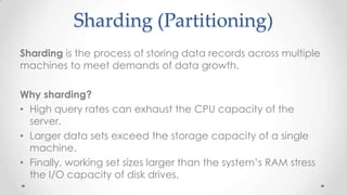Sharding (Partitioning)
Sharding is the process of storing data records across multiple
machines to meet demands of data growth.
Why sharding?
• High query rates can exhaust the CPU capacity of the
server.
• Larger data sets exceed the storage capacity of a single
machine.
• Finally, working set sizes larger than the system’s RAM stress
the I/O capacity of disk drives.

 