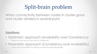 Split-brain problem
When connectivity between nodes in cluster gone
and cluster divided in several parts

Solutions:
• Optimistic approach (Availability over Consistency)
o Leave as is and rely on later resynch (Hazelcast)

• Pessimistic approach (Consistency over Availability)
o Leave only one partition live before connectivity fixed (MongoDB)

 