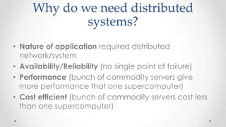 Why do we need distributed
systems?
• Nature of application required distributed
network/system
• Availability/Reliability (no single point of failure)
• Performance (bunch of commodity servers give
more performance that one supercomputer)
• Cost efficient (bunch of commodity servers cost less
than one supercomputer)

 