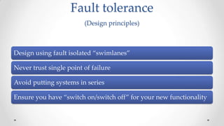Fault tolerance
(Design principles)

Design using fault isolated “swimlanes”
Never trust single point of failure
Avoid putting systems in series
Ensure you have “switch on/switch off” for your new functionality

 