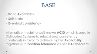 BASE
• Basic Availability
• Soft-state
• Eventual consistency

Alternative model to well known ACID which is used in
Distributed Systems to relax strong consistency
constraints in favor to achieve higher Availability
together with Partition Tolerance as per CAP theorem.

 
