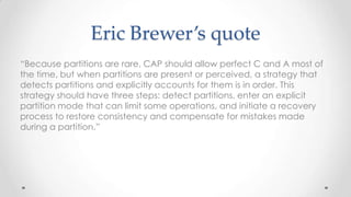 Eric Brewer’s quote
“Because partitions are rare, CAP should allow perfect C and A most of
the time, but when partitions are present or perceived, a strategy that
detects partitions and explicitly accounts for them is in order. This
strategy should have three steps: detect partitions, enter an explicit
partition mode that can limit some operations, and initiate a recovery
process to restore consistency and compensate for mistakes made
during a partition.”

 