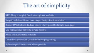 The art of simplicity
KISS (Keep it simple). Don’t overengineer a solution.
Simplify solution 3 times over (scope, design, implementation)
Reduce DNS lookups. Reduce objects where possible (Google main page)

Use homogenous networks where possible
Avoid too many traffic redirects
Don’t check your work (avoid defensive programing)
Relax temporal constraints where possible

 