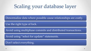 Scaling your database layer
Denormalize data where possible cause relationships are costly.

Use the right type of lock.
Avoid using multiphase commits and distributed transactions.
Avoid using “select for update” statements.
Don’t select everything.

 