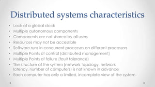 Distributed systems characteristics
Lack of a global clock
Multiple autonomous components
Components are not shared by all users
Resources may not be accessible
Software runs in concurrent processes on different processors
Multiple Points of control (distributed management)
Multiple Points of failure (fault tolerance)
The structure of the system (network topology, network
latency, number of computers) is not known in advance
• Each computer has only a limited, incomplete view of the system.
•
•
•
•
•
•
•
•

 