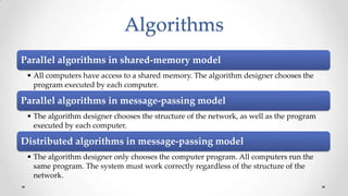 Algorithms
Parallel algorithms in shared-memory model
• All computers have access to a shared memory. The algorithm designer chooses the
program executed by each computer.

Parallel algorithms in message-passing model
• The algorithm designer chooses the structure of the network, as well as the program
executed by each computer.

Distributed algorithms in message-passing model
• The algorithm designer only chooses the computer program. All computers run the
same program. The system must work correctly regardless of the structure of the
network.

 