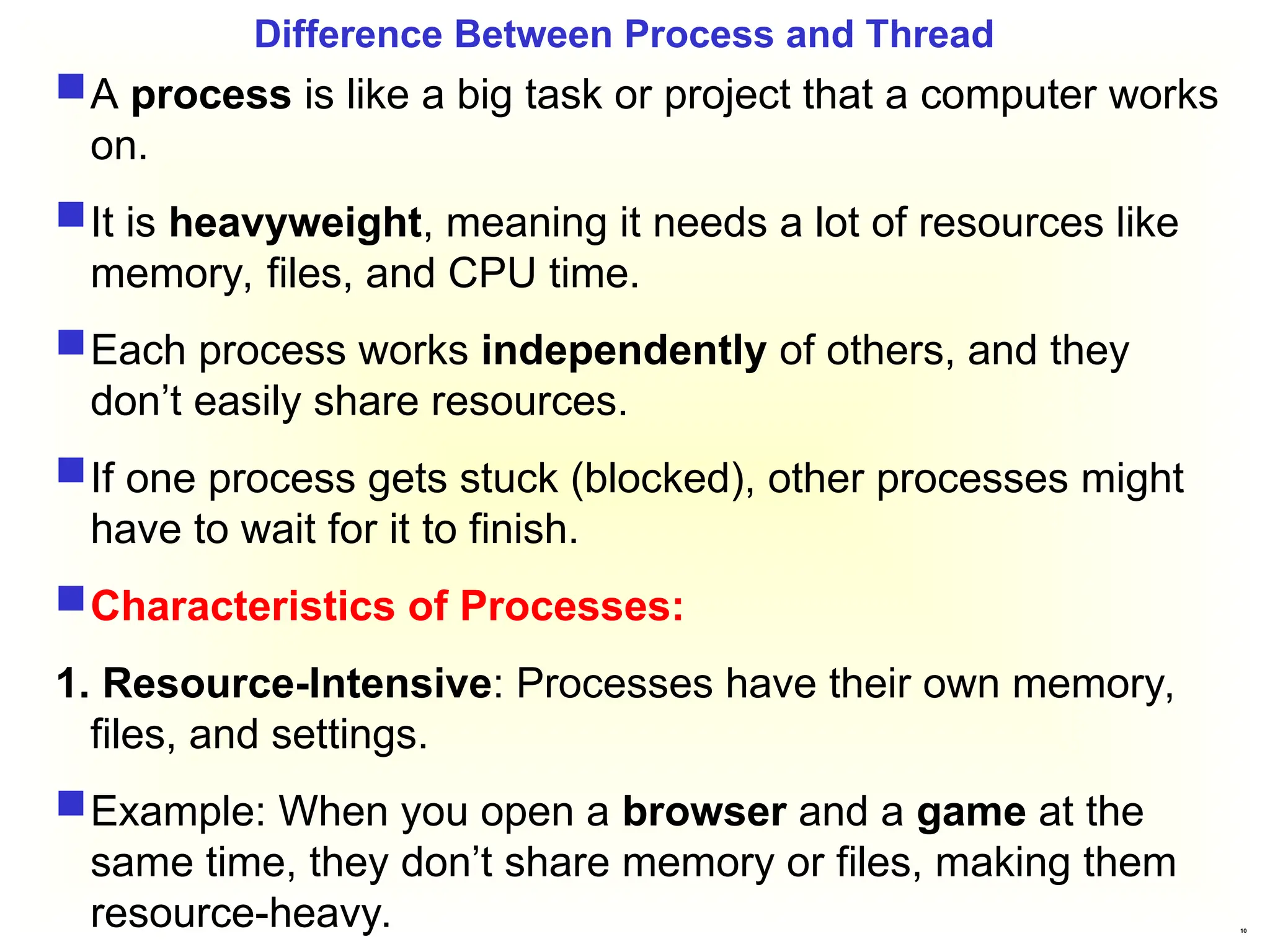 10
Difference Between Process and Thread
A process is like a big task or project that a computer works
on.
It is heavyweight, meaning it needs a lot of resources like
memory, files, and CPU time.
Each process works independently of others, and they
don’t easily share resources.
If one process gets stuck (blocked), other processes might
have to wait for it to finish.
Characteristics of Processes:
1. Resource-Intensive: Processes have their own memory,
files, and settings.
Example: When you open a browser and a game at the
same time, they don’t share memory or files, making them
resource-heavy.
 